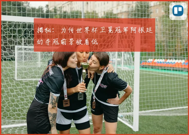 揭秘：为何世界杯卫冕冠军阿根廷的夺冠前景被看低
