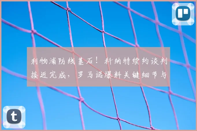 利物浦防线基石!科纳特续约谈判接近完成,罗马诺爆料关键细节与未来影响
