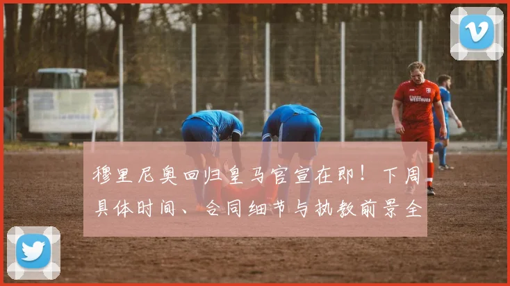 穆里尼奥回归皇马官宣在即！下周具体时间、合同细节与执教前景全面解析