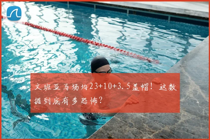 文班亚马场均23+10+3.5盖帽！这数据到底有多恐怖？