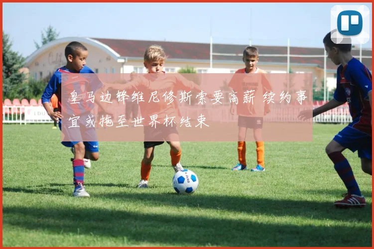 皇马边锋维尼修斯索要高薪 续约事宜或拖至世界杯结束