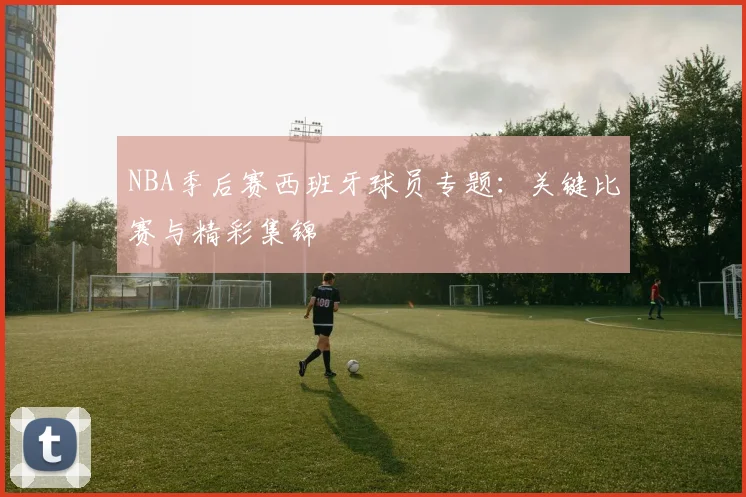 NBA季后赛西班牙球员专题：关键比赛与精彩集锦