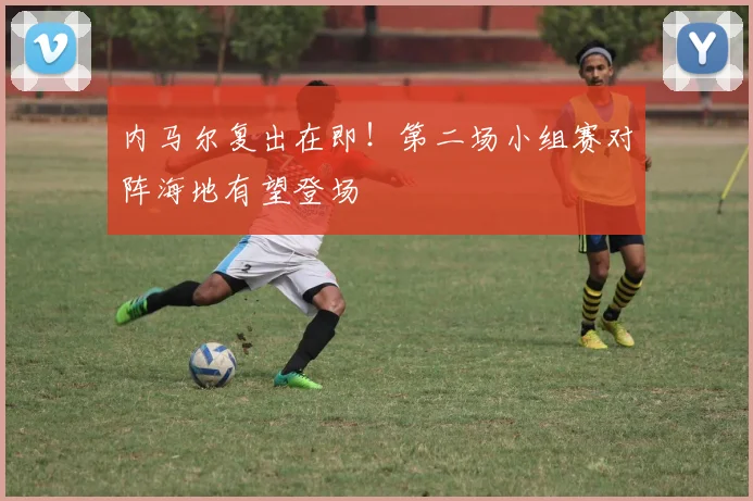内马尔复出在即！第二场小组赛对阵海地有望登场