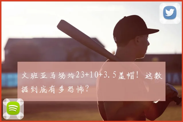 文班亚马场均23+10+3.5盖帽!这数据到底有多恐怖?