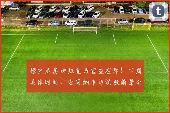 穆里尼奥回归皇马官宣在即!下周具体时间、合同细节与执教前景全面解析