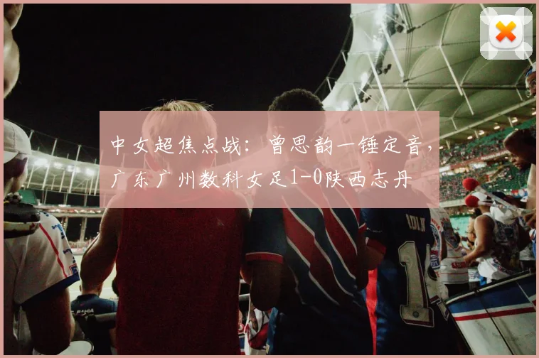 中女超焦点战：曾思韵一锤定音，广东广州数科女足1-0陕西志丹