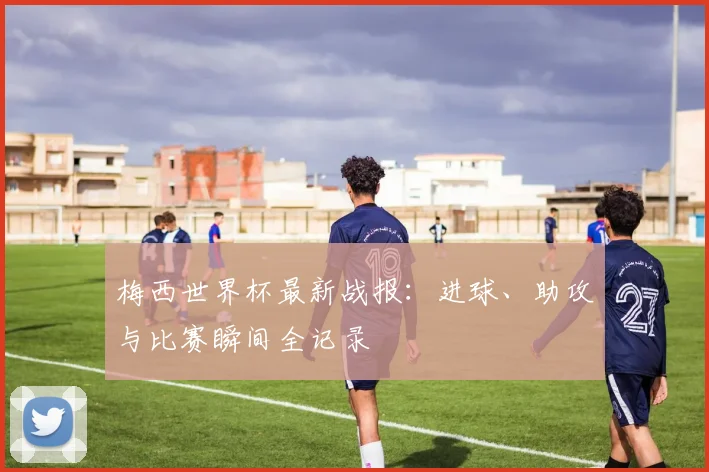 梅西世界杯最新战报:进球、助攻与比赛瞬间全记录